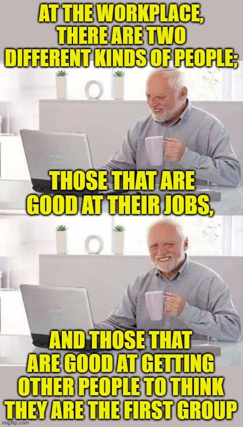 Truth dispensing Harold | AT THE WORKPLACE, THERE ARE TWO DIFFERENT KINDS OF PEOPLE;; THOSE THAT ARE GOOD AT THEIR JOBS, AND THOSE THAT ARE GOOD AT GETTING OTHER PEOPLE TO THINK THEY ARE THE FIRST GROUP | image tagged in memes,hide the pain harold,workplace,employees,manager | made w/ Imgflip meme maker