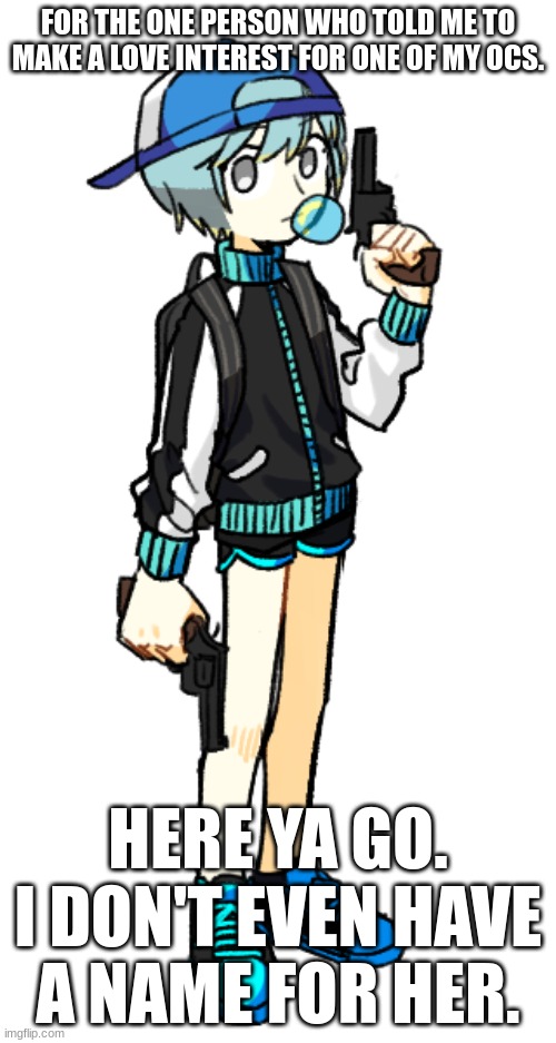 comment for name ideas lore is in comments | FOR THE ONE PERSON WHO TOLD ME TO MAKE A LOVE INTEREST FOR ONE OF MY OCS. HERE YA GO. I DON'T EVEN HAVE A NAME FOR HER. | image tagged in why did you tell me to make this | made w/ Imgflip meme maker