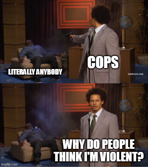 Police Murder In A Nutshell | COPS; LITERALLY ANYBODY; WHY DO PEOPLE THINK I'M VIOLENT? | image tagged in memes,who killed hannibal,police,murder,police brutality,victim blaming | made w/ Imgflip meme maker