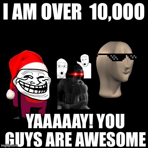 Blank Transparent Square | I AM OVER  10,OOO; YAAAAAY! YOU GUYS ARE AWESOME | image tagged in memes,blank transparent square | made w/ Imgflip meme maker