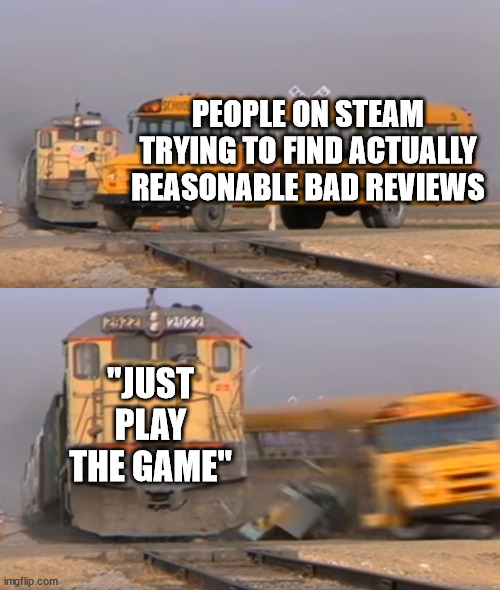 It's so annoying | PEOPLE ON STEAM TRYING TO FIND ACTUALLY REASONABLE BAD REVIEWS; "JUST PLAY THE GAME" | image tagged in a train hitting a school bus | made w/ Imgflip meme maker