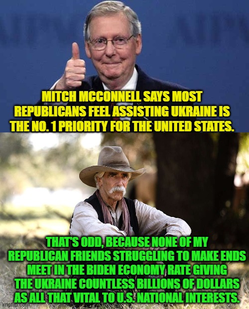 My guess that Mitch is mostly talking to RINOs. | MITCH MCCONNELL SAYS MOST REPUBLICANS FEEL ASSISTING UKRAINE IS THE NO. 1 PRIORITY FOR THE UNITED STATES. THAT'S ODD, BECAUSE NONE OF MY REPUBLICAN FRIENDS STRUGGLING TO MAKE ENDS MEET IN THE BIDEN ECONOMY RATE GIVING THE UKRAINE COUNTLESS BILLIONS OF DOLLARS AS ALL THAT VITAL TO U.S. NATIONAL INTERESTS. | image tagged in reality | made w/ Imgflip meme maker