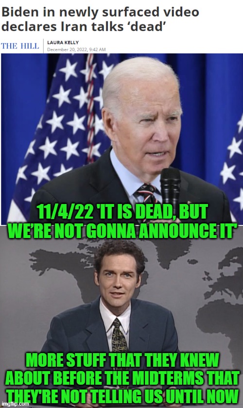 The great international uniter didn't want to admit he failed? | 11/4/22 'IT IS DEAD, BUT WE’RE NOT GONNA ANNOUNCE IT'; MORE STUFF THAT THEY KNEW ABOUT BEFORE THE MIDTERMS THAT THEY'RE NOT TELLING US UNTIL NOW | image tagged in norm mcdonald,biden,iran,bury the truth it's dead | made w/ Imgflip meme maker