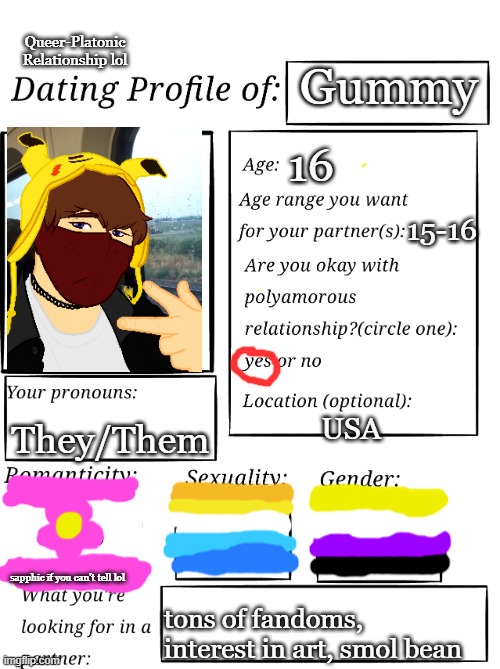 This is kinda a joke but if yall wanna hang out thats fine | Queer-Platonic Relationship lol; Gummy; 16; 15-16; They/Them; USA; sapphic if you can't tell lol; tons of fandoms, interest in art, smol bean | image tagged in dating profile | made w/ Imgflip meme maker