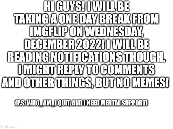 See ya on the 22nd! | HI GUYS! I WILL BE TAKING A ONE DAY BREAK FROM IMGFLIP ON WEDNESDAY, DECEMBER 2022! I WILL BE READING NOTIFICATIONS THOUGH. I MIGHT REPLY TO COMMENTS AND OTHER THINGS, BUT NO MEMES! (P.S. WHO_AM_I QUIT, AND I NEED MENTAL SUPPORT) | image tagged in taking a break,oh wow are you actually reading these tags | made w/ Imgflip meme maker