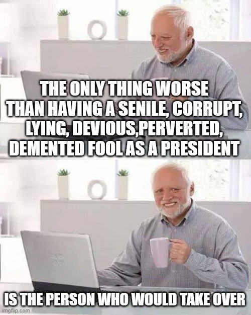 Hide the Pain Harold Meme | THE ONLY THING WORSE THAN HAVING A SENILE, CORRUPT, LYING, DEVIOUS,PERVERTED, DEMENTED FOOL AS A PRESIDENT; IS THE PERSON WHO WOULD TAKE OVER | image tagged in memes,hide the pain harold | made w/ Imgflip meme maker