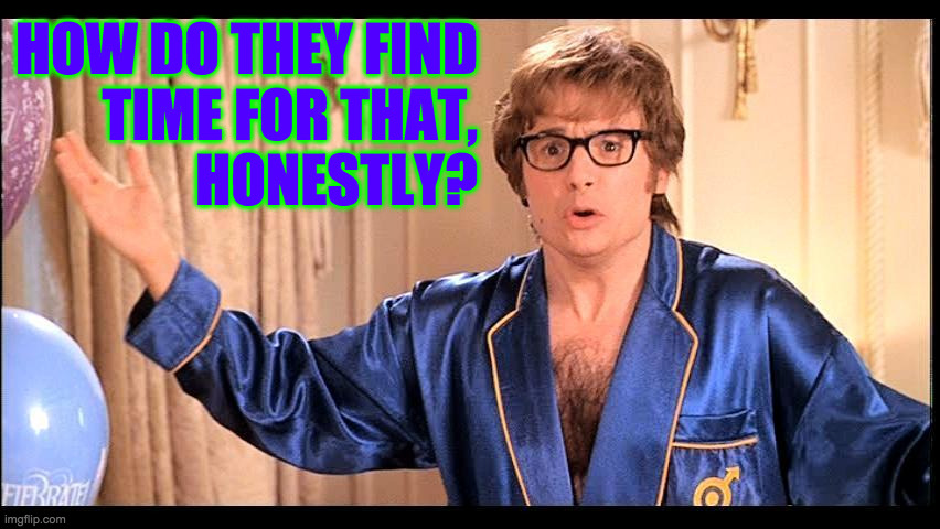 Who does that, Honestly? | HOW DO THEY FIND
TIME FOR THAT,
HONESTLY? | image tagged in who does that honestly | made w/ Imgflip meme maker