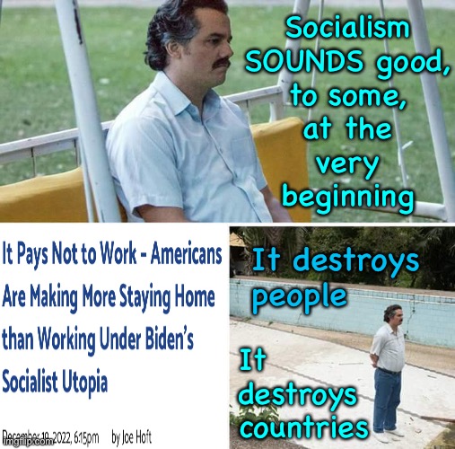 Sad Pablo Escobar Meme | Socialism
SOUNDS good,
to some,
at the
very
beginning; It destroys
people; It
destroys
countries | image tagged in memes,sad pablo escobar,straight down the toilet,just like all the countries that did it,oh but we ll do it right,sure | made w/ Imgflip meme maker