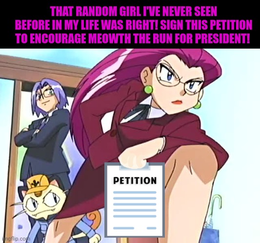 Sign my petition | THAT RANDOM GIRL I'VE NEVER SEEN BEFORE IN MY LIFE WAS RIGHT! SIGN THIS PETITION TO ENCOURAGE MEOWTH THE RUN FOR PRESIDENT! | image tagged in vote,meowth,because reasons | made w/ Imgflip meme maker