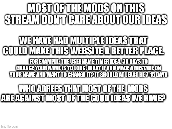 Who agree | MOST OF THE MODS ON THIS STREAM DON'T CARE ABOUT OUR IDEAS; WE HAVE HAD MULTIPLE IDEAS THAT COULD MAKE THIS WEBSITE A BETTER PLACE. FOR EXAMPLE: THE USERNAME TIMER IDEA. 30 DAYS TO CHANGE YOUR NAME IS TO LONG. WHAT IF YOU MADE A MISTAKE ON YOUR NAME AND WANT TO CHANGE IT? IT SHOULD AT LEAST BE 7-15 DAYS; WHO AGREES THAT MOST OF THE  MODS ARE AGAINST MOST OF THE GOOD IDEAS WE HAVE? | made w/ Imgflip meme maker