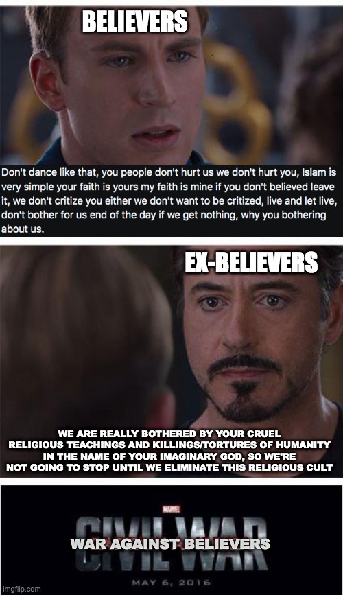 Marvel Civil War 1 Meme | BELIEVERS; EX-BELIEVERS; WE ARE REALLY BOTHERED BY YOUR CRUEL RELIGIOUS TEACHINGS AND KILLINGS/TORTURES OF HUMANITY IN THE NAME OF YOUR IMAGINARY GOD, SO WE'RE NOT GOING TO STOP UNTIL WE ELIMINATE THIS RELIGIOUS CULT; WAR AGAINST BELIEVERS | image tagged in memes,marvel civil war 1 | made w/ Imgflip meme maker