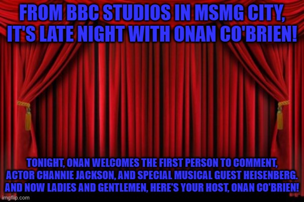 Stage Curtains | FROM BBC STUDIOS IN MSMG CITY, IT'S LATE NIGHT WITH ONAN CO'BRIEN! TONIGHT, ONAN WELCOMES THE FIRST PERSON TO COMMENT, ACTOR CHANNIE JACKSON, AND SPECIAL MUSICAL GUEST HEISENBERG. AND NOW LADIES AND GENTLEMEN, HERE'S YOUR HOST, ONAN CO'BRIEN! | image tagged in stage curtains | made w/ Imgflip meme maker