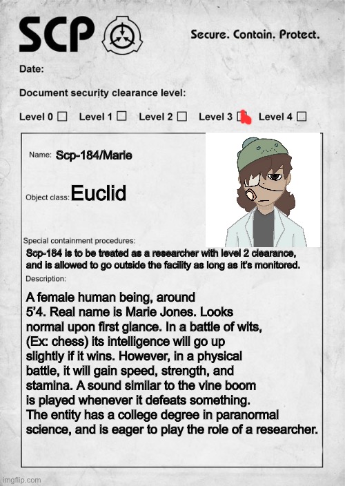 a | Scp-184/Marie; Euclid; Scp-184 is to be treated as a researcher with level 2 clearance, and is allowed to go outside the facility as long as it’s monitored. A female human being, around 5’4. Real name is Marie Jones. Looks normal upon first glance. In a battle of wits, (Ex: chess) its intelligence will go up slightly if it wins. However, in a physical battle, it will gain speed, strength, and stamina. A sound similar to the vine boom is played whenever it defeats something. The entity has a college degree in paranormal science, and is eager to play the role of a researcher. | image tagged in scp document | made w/ Imgflip meme maker