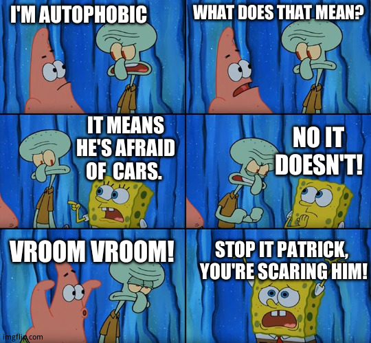 I  got nothing here's an eye <(0)> | I'M AUTOPHOBIC; WHAT DOES THAT MEAN? IT MEANS HE'S AFRAID  OF  CARS. NO IT DOESN'T! VROOM VROOM! STOP IT PATRICK,  YOU'RE SCARING HIM! | image tagged in stop it patrick you're scaring him | made w/ Imgflip meme maker