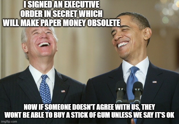 EXECUTIVE ORDER 14067 | I SIGNED AN EXECUTIVE ORDER IN SECRET WHICH WILL MAKE PAPER MONEY OBSOLETE; NOW IF SOMEONE DOESN'T AGREE WITH US, THEY WONT BE ABLE TO BUY A STICK OF GUM UNLESS WE SAY IT'S OK | image tagged in biden obama laugh | made w/ Imgflip meme maker