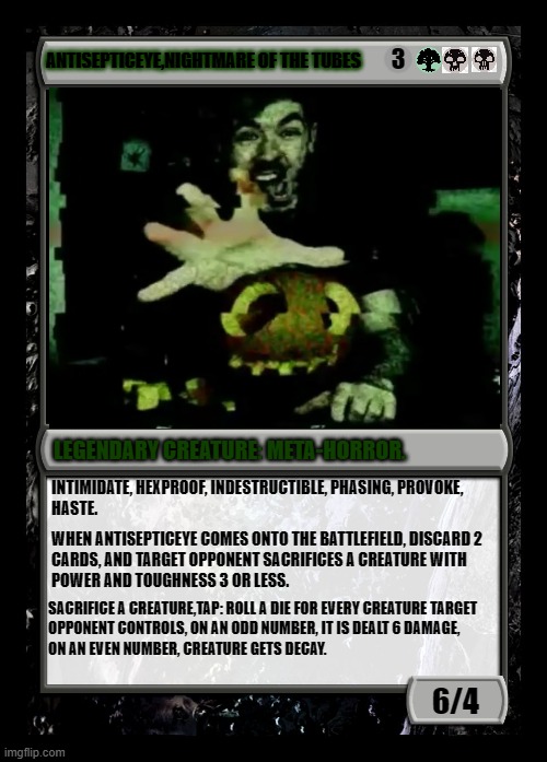Antisepticeye, the lord of your toxicity. | 3; ANTISEPTICEYE,NIGHTMARE OF THE TUBES; LEGENDARY CREATURE: META-HORROR. INTIMIDATE, HEXPROOF, INDESTRUCTIBLE, PHASING, PROVOKE, 
HASTE. WHEN ANTISEPTICEYE COMES ONTO THE BATTLEFIELD, DISCARD 2

CARDS, AND TARGET OPPONENT SACRIFICES A CREATURE WITH

POWER AND TOUGHNESS 3 OR LESS. SACRIFICE A CREATURE,TAP: ROLL A DIE FOR EVERY CREATURE TARGET
OPPONENT CONTROLS, ON AN ODD NUMBER, IT IS DEALT 6 DAMAGE,
ON AN EVEN NUMBER, CREATURE GETS DECAY. 6/4 | image tagged in black magic the gathering card,antisepticye,meta-horror,dark-tuber | made w/ Imgflip meme maker