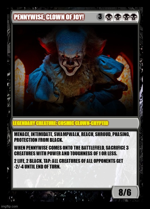 Fan-made Pennywise MtG card | 3; PENNYWISE, CLOWN OF JOY! LEGENDARY CREATURE: COSMIC CLOWN-CRYPTID; MENACE, INTIMIDATE, SWAMPWALK, REACH, SHROUD, PHASING,
PROTECTION FROM BLACK. WHEN PENNYWISE COMES ONTO THE BATTLEFIELD, SACRIFICE 3

CREATURES WITH POWER AND TOUGHNESS OF 1 OR LESS. 2 LIFE, 2 BLACK, TAP: ALL CREATURES OF ALL OPPONENTS GET
-2/-4 UNTIL END OF TURN. 8/6 | image tagged in black magic the gathering card,pennywise,it 2017,evil clown | made w/ Imgflip meme maker