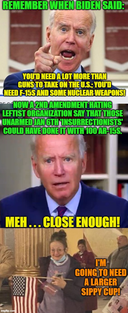 And a mental child shall lead them. | REMEMBER WHEN BIDEN SAID:; YOU'D NEED A LOT MORE THAN GUNS TO TAKE ON THE U.S.; YOU'D NEED F-15S AND SOME NUCLEAR WEAPONS! NOW A 2ND AMENDMENT HATING LEFTIST ORGANIZATION SAY THAT THOSE UNARMED JAN 6TH 'INSURRECTIONISTS' COULD HAVE DONE IT WITH 100 AR-15S. MEH . . . CLOSE ENOUGH! I'M GOING TO NEED A LARGER SIPPY CUP! | image tagged in joe biden no malarkey | made w/ Imgflip meme maker
