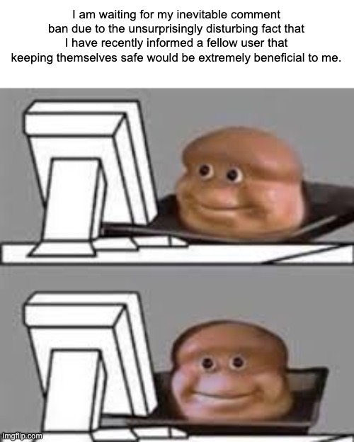 computer stare | I am waiting for my inevitable comment ban due to the unsurprisingly disturbing fact that I have recently informed a fellow user that keeping themselves safe would be extremely beneficial to me. | image tagged in computer stare | made w/ Imgflip meme maker