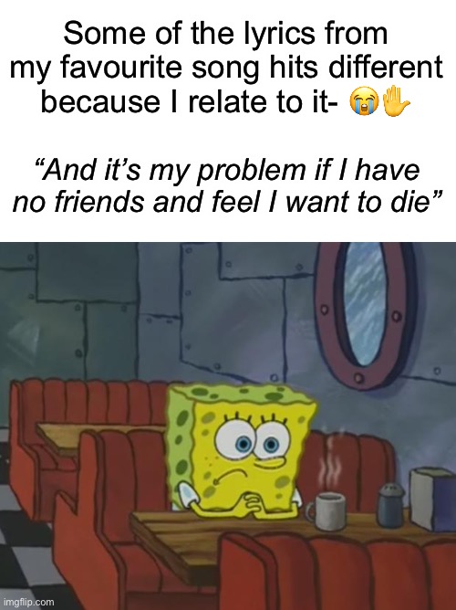 this is pretty correct- *sobs* | Some of the lyrics from my favourite song hits different because I relate to it- 😭✋; “And it’s my problem if I have no friends and feel I want to die” | image tagged in blank white template,spongebob waiting | made w/ Imgflip meme maker