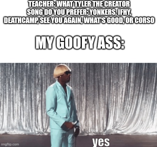 yes | TEACHER: WHAT TYLER THE CREATOR SONG DO YOU PREFER: YONKERS, IFHY, DEATHCAMP, SEE YOU AGAIN, WHAT'S GOOD, OR CORSO; MY GOOFY ASS: | image tagged in tyler the creator yes | made w/ Imgflip meme maker