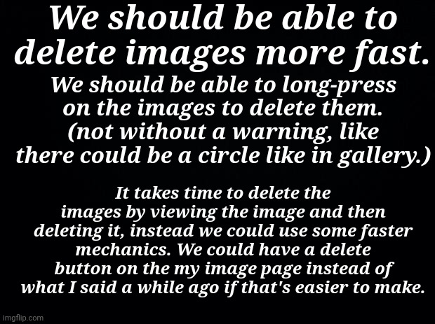 C h e e s e | We should be able to delete images more fast. We should be able to long-press on the images to delete them. (not without a warning, like there could be a circle like in gallery.); It takes time to delete the images by viewing the image and then deleting it, instead we could use some faster mechanics. We could have a delete button on the my image page instead of what I said a while ago if that's easier to make. | image tagged in black background,imgflip,who reads these | made w/ Imgflip meme maker