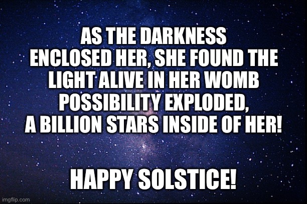 Happy Solstice! | AS THE DARKNESS ENCLOSED HER, SHE FOUND THE LIGHT ALIVE IN HER WOMB POSSIBILITY EXPLODED, A BILLION STARS INSIDE OF HER! HAPPY SOLSTICE! | image tagged in night sky | made w/ Imgflip meme maker