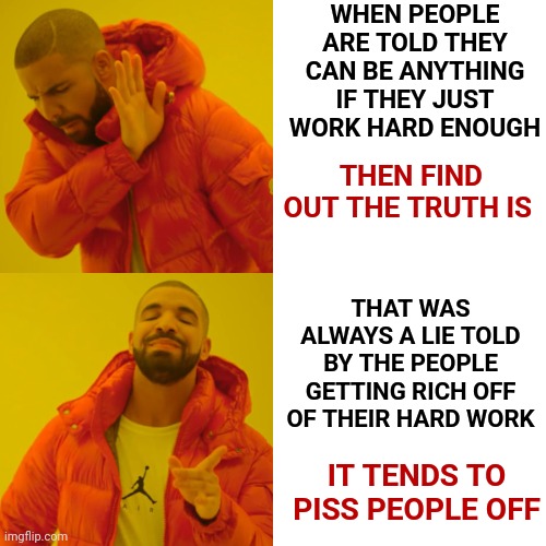 The Real |  WHEN PEOPLE ARE TOLD THEY CAN BE ANYTHING IF THEY JUST WORK HARD ENOUGH; THEN FIND OUT THE TRUTH IS; THAT WAS ALWAYS A LIE TOLD BY THE PEOPLE GETTING RICH OFF OF THEIR HARD WORK; IT TENDS TO PISS PEOPLE OFF | image tagged in memes,drake hotline bling,lies and deceit,reality,expectation vs reality,hard work | made w/ Imgflip meme maker