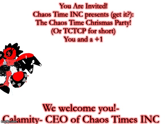pov: you get this letter | You Are Invited!
Chaos Time INC presents (get it?):
The Chaos Time Chrismas Party!
(Or TCTCP for short)
You and a +1; We welcome you!- Calamity- CEO of Chaos Times INC | image tagged in blank white template | made w/ Imgflip meme maker