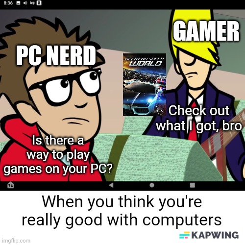 PC gamers | GAMER; PC NERD; Check out what I got, bro; Is there a way to play games on your PC? When you think you're really good with computers | image tagged in puff and benatar,pc gaming,pc,computers,electronic arts,need for speed | made w/ Imgflip meme maker