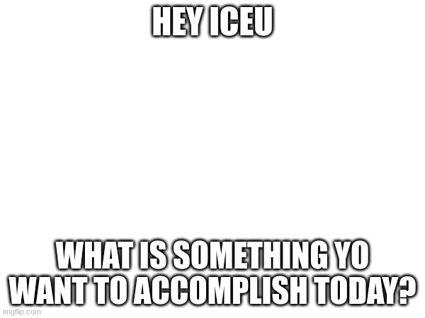 sup | HEY ICEU; WHAT IS SOMETHING YO WANT TO ACCOMPLISH TODAY? | image tagged in ieu,iceu | made w/ Imgflip meme maker