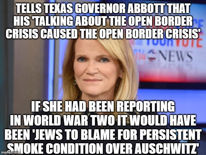 Martha Raddatz | TELLS TEXAS GOVERNOR ABBOTT THAT HIS 'TALKING ABOUT THE OPEN BORDER CRISIS CAUSED THE OPEN BORDER CRISIS'; IF SHE HAD BEEN REPORTING IN WORLD WAR TWO IT WOULD HAVE BEEN 'JEWS TO BLAME FOR PERSISTENT SMOKE CONDITION OVER AUSCHWITZ' | image tagged in martha raddatz | made w/ Imgflip meme maker