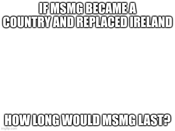 Yes | IF MSMG BECAME A COUNTRY AND REPLACED IRELAND; HOW LONG WOULD MSMG LAST? | image tagged in country | made w/ Imgflip meme maker