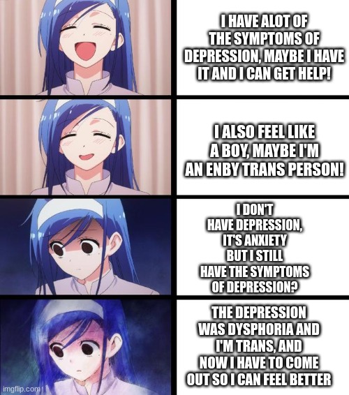 Trans meme | I HAVE ALOT OF THE SYMPTOMS OF DEPRESSION, MAYBE I HAVE IT AND I CAN GET HELP! I ALSO FEEL LIKE A BOY, MAYBE I'M AN ENBY TRANS PERSON! I DON'T HAVE DEPRESSION, IT'S ANXIETY BUT I STILL HAVE THE SYMPTOMS OF DEPRESSION? THE DEPRESSION WAS DYSPHORIA AND I'M TRANS, AND NOW I HAVE TO COME OUT SO I CAN FEEL BETTER | image tagged in anime girl getting sadder | made w/ Imgflip meme maker