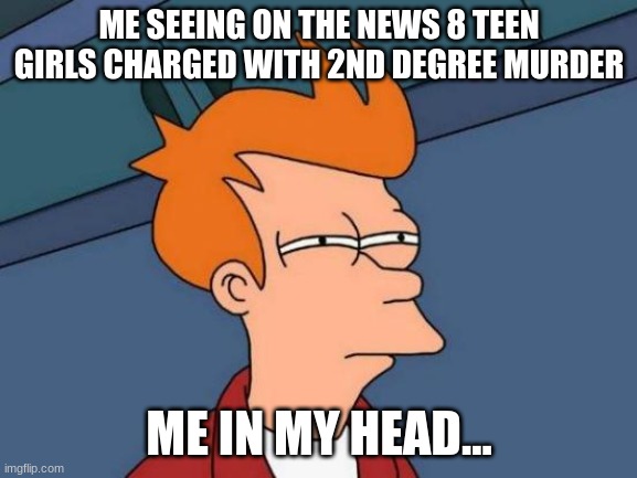 if you think about it | ME SEEING ON THE NEWS 8 TEEN GIRLS CHARGED WITH 2ND DEGREE MURDER; ME IN MY HEAD... | image tagged in memes,futurama fry | made w/ Imgflip meme maker