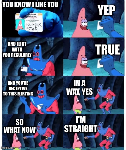 patrick not my wallet | YEP; YOU KNOW I LIKE YOU; AND FLIRT WITH YOU REGULARLY; TRUE; AND YOU'RE RECEPTIVE TO THIS FLIRTING; IN A WAY, YES; I'M STRAIGHT; SO WHAT NOW | image tagged in patrick not my wallet | made w/ Imgflip meme maker