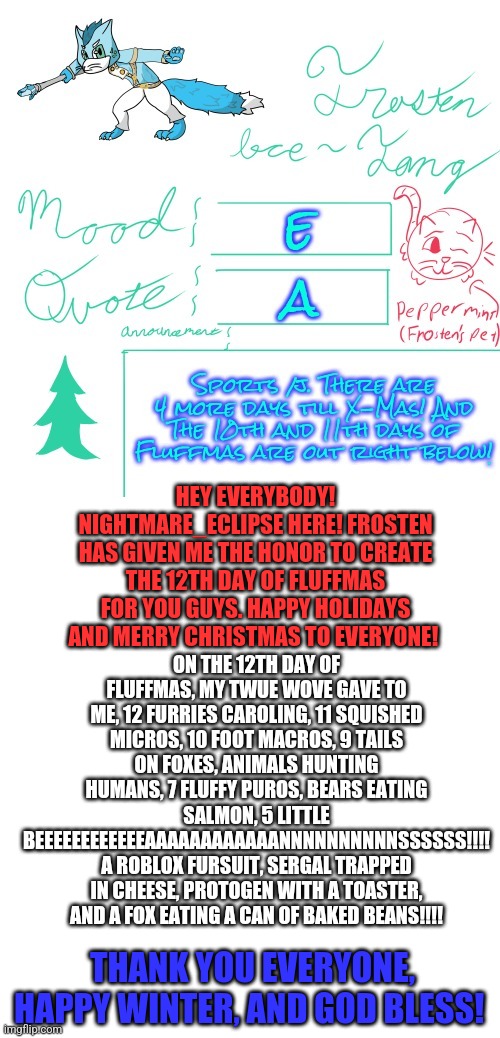 As Frosten says farewell until January, he gave me the honor of writing this last day of the 12 days of fluffmas carol. Farewell | ON THE 12TH DAY OF FLUFFMAS, MY TWUE WOVE GAVE TO ME, 12 FURRIES CAROLING, 11 SQUISHED MICROS, 10 FOOT MACROS, 9 TAILS ON FOXES, ANIMALS HUNTING HUMANS, 7 FLUFFY PUROS, BEARS EATING SALMON, 5 LITTLE BEEEEEEEEEEEEAAAAAAAAAAAANNNNNNNNNNSSSSSS!!!! A ROBLOX FURSUIT, SERGAL TRAPPED IN CHEESE, PROTOGEN WITH A TOASTER, AND A FOX EATING A CAN OF BAKED BEANS!!!! HEY EVERYBODY! NIGHTMARE_ECLIPSE HERE! FROSTEN HAS GIVEN ME THE HONOR TO CREATE THE 12TH DAY OF FLUFFMAS FOR YOU GUYS. HAPPY HOLIDAYS AND MERRY CHRISTMAS TO EVERYONE! THANK YOU EVERYONE, HAPPY WINTER, AND GOD BLESS! | image tagged in blank white template,12 days of christmas,furry | made w/ Imgflip meme maker