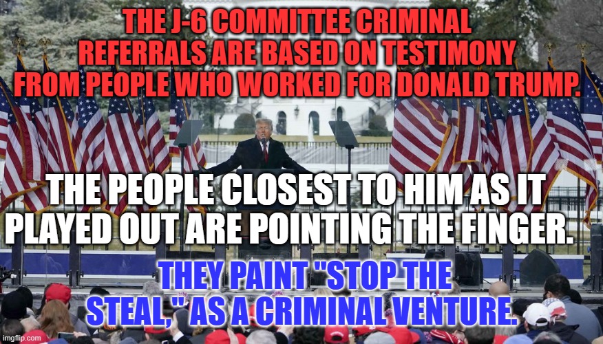 "Fight like hell.  I'll be with you," translated to English. "Go get arrested.  I'll watch from my dining room." | THE J-6 COMMITTEE CRIMINAL REFERRALS ARE BASED ON TESTIMONY FROM PEOPLE WHO WORKED FOR DONALD TRUMP. THE PEOPLE CLOSEST TO HIM AS IT PLAYED OUT ARE POINTING THE FINGER. THEY PAINT "STOP THE STEAL," AS A CRIMINAL VENTURE. | image tagged in politics | made w/ Imgflip meme maker