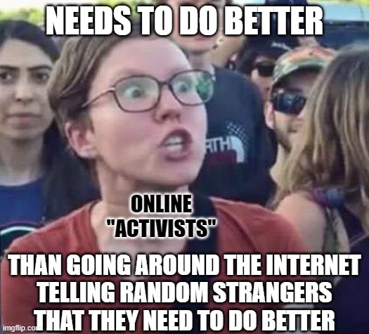Nobody likes a hypocrite who doesn't follow their own advice. | NEEDS TO DO BETTER; ONLINE
"ACTIVISTS"; THAN GOING AROUND THE INTERNET
TELLING RANDOM STRANGERS
THAT THEY NEED TO DO BETTER | image tagged in angry liberal,activism,liberal hypocrisy,advice,preacher,woke | made w/ Imgflip meme maker