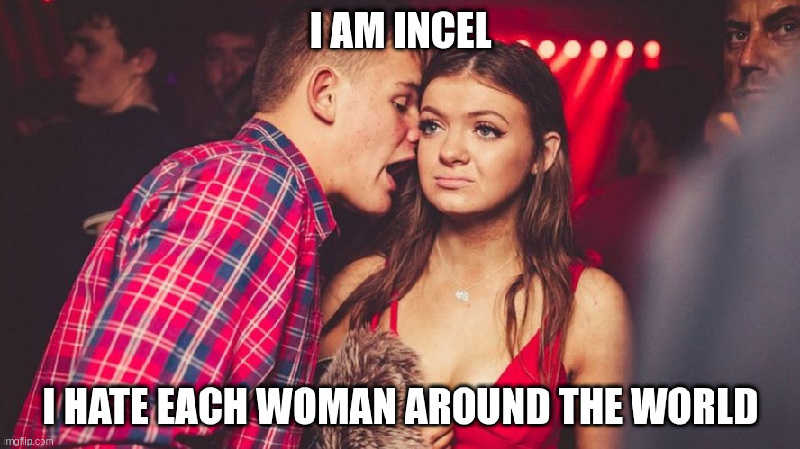 incel | I AM INCEL; I HATE EACH WOMAN AROUND THE WORLD | image tagged in guy talking to girl in club | made w/ Imgflip meme maker
