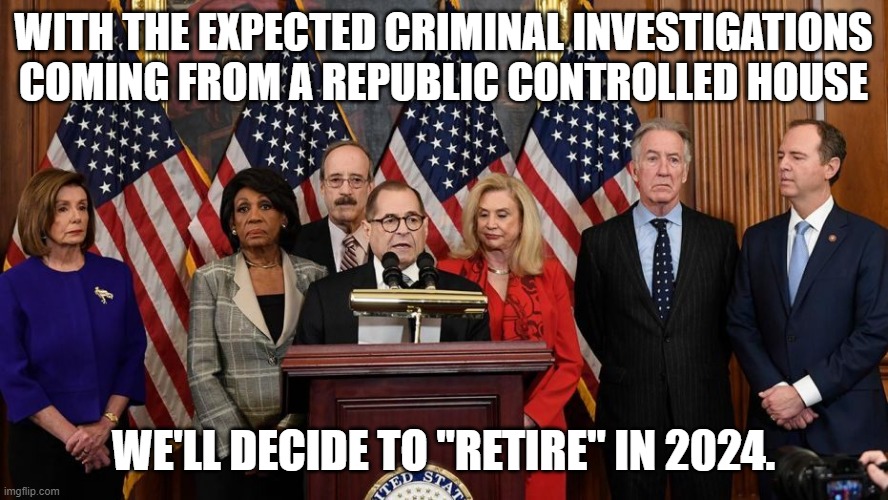 House Democrats | WITH THE EXPECTED CRIMINAL INVESTIGATIONS COMING FROM A REPUBLIC CONTROLLED HOUSE WE'LL DECIDE TO "RETIRE" IN 2024. | image tagged in house democrats | made w/ Imgflip meme maker