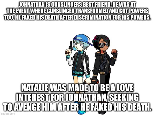 JOHNATHAN IS GUNSLINGERS BEST FRIEND. HE WAS AT THE EVENT WHERE GUNSLINGER TRANSFORMED AND GOT POWERS TOO. HE FAKED HIS DEATH AFTER DISCRIMI | made w/ Imgflip meme maker