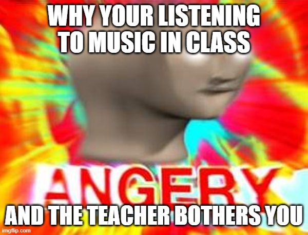why tho | WHY YOUR LISTENING TO MUSIC IN CLASS; AND THE TEACHER BOTHERS YOU | image tagged in surreal angery | made w/ Imgflip meme maker