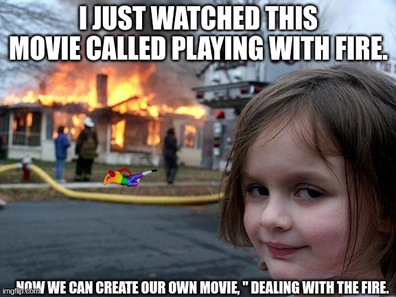 Disaster Girl Meme | I JUST WATCHED THIS MOVIE CALLED PLAYING WITH FIRE. NOW WE CAN CREATE OUR OWN MOVIE, " DEALING WITH THE FIRE. | image tagged in memes,disaster girl | made w/ Imgflip meme maker