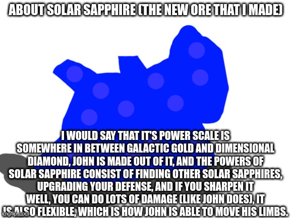 its powers sound crazy, but the buffs are kind of small if you already have a lot of power. | ABOUT SOLAR SAPPHIRE (THE NEW ORE THAT I MADE); I WOULD SAY THAT IT'S POWER SCALE IS SOMEWHERE IN BETWEEN GALACTIC GOLD AND DIMENSIONAL DIAMOND, JOHN IS MADE OUT OF IT, AND THE POWERS OF SOLAR SAPPHIRE CONSIST OF FINDING OTHER SOLAR SAPPHIRES, UPGRADING YOUR DEFENSE, AND IF YOU SHARPEN IT WELL, YOU CAN DO LOTS OF DAMAGE (LIKE JOHN DOES), IT IS ALSO FLEXIBLE, WHICH IS HOW JOHN IS ABLE TO MOVE HIS LIMBS. | image tagged in blank white template | made w/ Imgflip meme maker