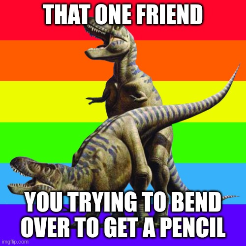 Gay dinosours | THAT ONE FRIEND; YOU TRYING TO BEND OVER TO GET A PENCIL | image tagged in gay dinosours | made w/ Imgflip meme maker