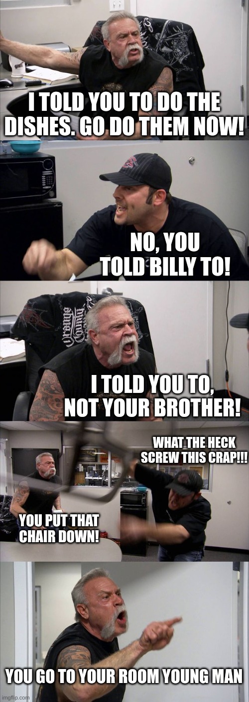 American Chopper Argument | I TOLD YOU TO DO THE DISHES. GO DO THEM NOW! NO, YOU TOLD BILLY TO! I TOLD YOU TO, NOT YOUR BROTHER! WHAT THE HECK SCREW THIS CRAP!!! YOU PUT THAT CHAIR DOWN! YOU GO TO YOUR ROOM YOUNG MAN | image tagged in memes,american chopper argument | made w/ Imgflip meme maker