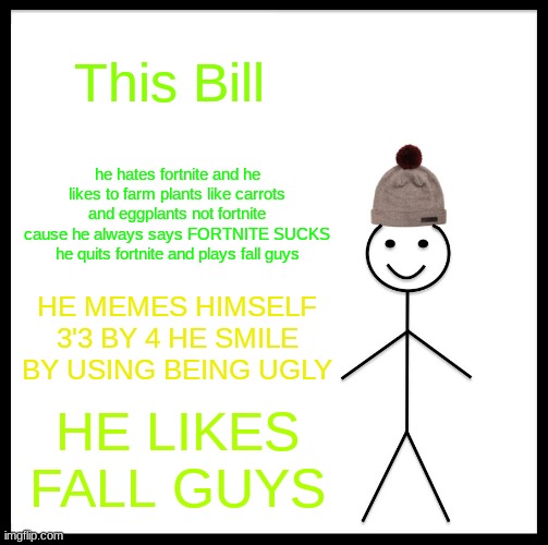Be Like Bill Meme | This Bill; he hates fortnite and he likes to farm plants like carrots and eggplants not fortnite cause he always says FORTNITE SUCKS he quits fortnite and plays fall guys; HE MEMES HIMSELF 3'3 BY 4 HE SMILE BY USING BEING UGLY; HE LIKES FALL GUYS | image tagged in memes,be like bill | made w/ Imgflip meme maker