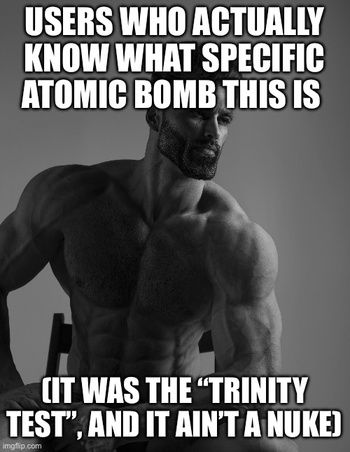 Giga Chad | USERS WHO ACTUALLY KNOW WHAT SPECIFIC ATOMIC BOMB THIS IS (IT WAS THE “TRINITY TEST”, AND IT AIN’T A NUKE) | image tagged in giga chad | made w/ Imgflip meme maker