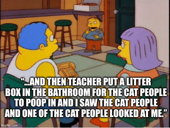 Ralph Wiggum Babies | “…AND THEN TEACHER PUT A LITTER BOX IN THE BATHROOM FOR THE CAT PEOPLE TO POOP IN AND I SAW THE CAT PEOPLE AND ONE OF THE CAT PEOPLE LOOKED AT ME.” | image tagged in ralph wiggum babies | made w/ Imgflip meme maker